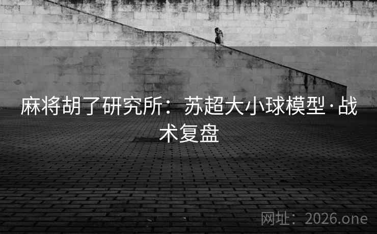 麻将胡了研究所:苏超大小球模型·战术复盘 麻将胡了研究所:苏超大小球模型·战术复盘